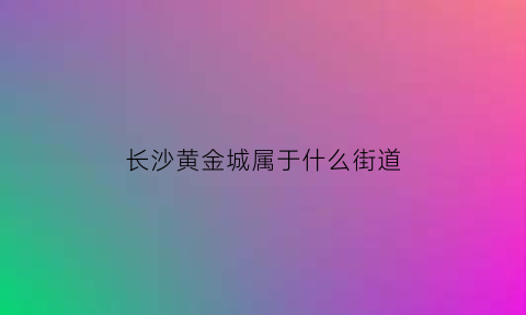 长沙黄金城属于什么街道(长沙黄金城电话号码)