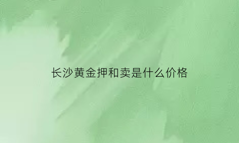 长沙黄金押和卖是什么价格(长沙黄金收购市场在哪)