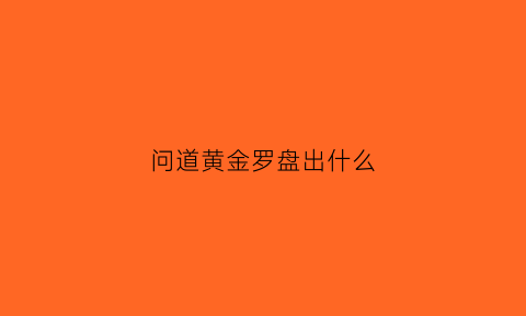 问道黄金罗盘出什么(问道黄金罗盘一天只能挖一个吗)