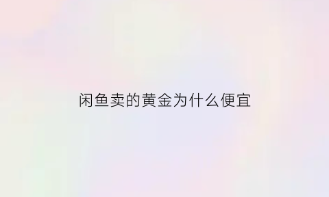 闲鱼卖的黄金为什么便宜(闲鱼卖的黄金为什么便宜了)