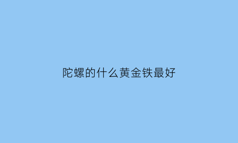 陀螺的什么黄金铁最好(陀螺的什么黄金铁最好看)