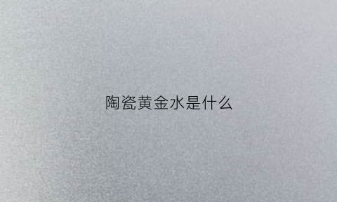 陶瓷黄金水是什么(陶瓷黄金水有毒吗)