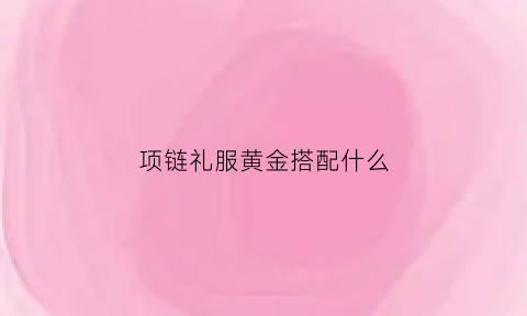 项链礼服黄金搭配什么(黄金项链搭配婚纱)