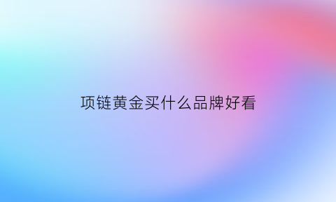 项链黄金买什么品牌好看(金项链买什么牌子好)