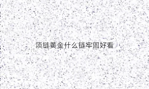 项链黄金什么链牢固好看(黄金项链选哪种链子最结实最好看)