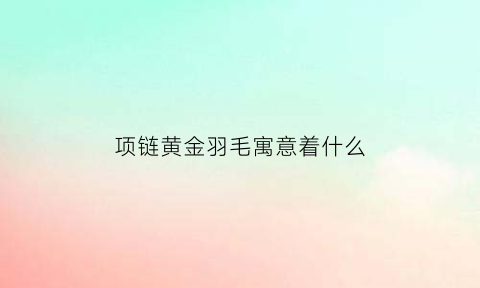 项链黄金羽毛寓意着什么(黄金羽毛的寓意和象征)