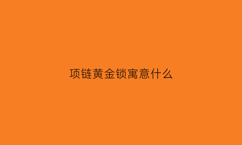 项链黄金锁寓意什么(项链是锁头对人有什么说法吗)