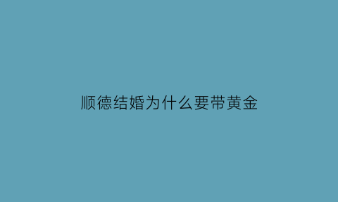 顺德结婚为什么要带黄金(顺德结婚为什么要带黄金首饰)