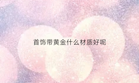 首饰带黄金什么材质好呢(戴什么黄金)