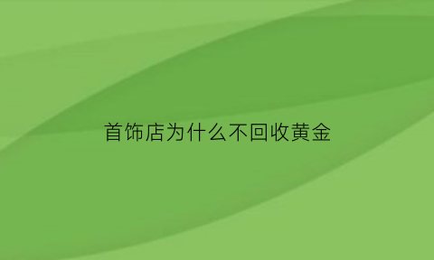 首饰店为什么不回收黄金(为什么金店不回收22k金)