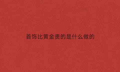 首饰比黄金贵的是什么做的(比黄金贵的材料)