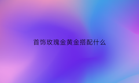 首饰玫瑰金黄金搭配什么(玫瑰金跟黄金可以带在一起吗)