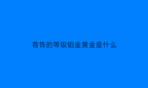 首饰的等级铂金黄金是什么(铂金等级高还是黄金等级高)