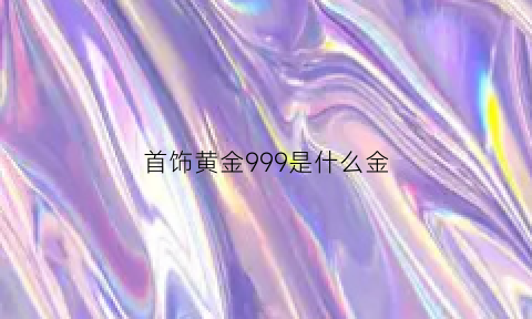 首饰黄金999是什么金(首饰黄金999是什么金)