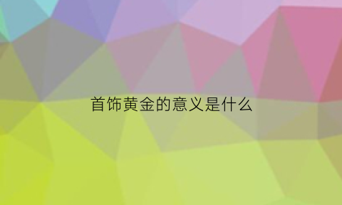 首饰黄金的意义是什么(黄金有什么意义)