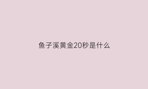 鱼子溪黄金20秒是什么(渔子溪黄金20s)