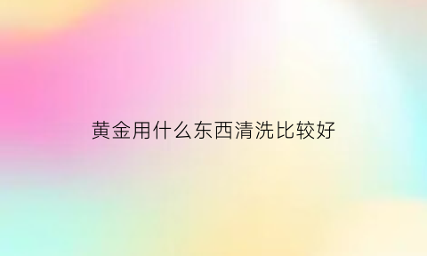 黄金用什么东西清洗比较好(黄金用什么东西清洗比较好一点)