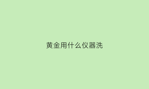 黄金用什么仪器洗(拿什么洗黄金洗的效果好)