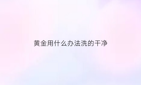 黄金用什么办法洗的干净(黄金用什么办法洗的干净又快)