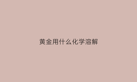 黄金用什么化学溶解(什么化学能融化黄金)