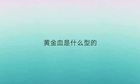 黄金血是什么型的(黄金血型是什么意思)