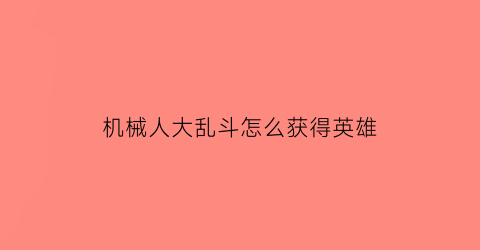 机械人大乱斗怎么获得英雄(机器人大乱斗有哪些机器人)