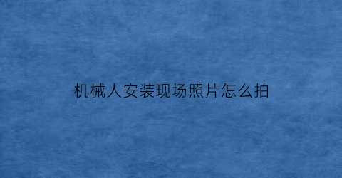 “机械人安装现场照片怎么拍(机械人安装现场照片怎么拍好看)