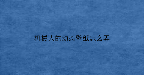 “机械人的动态壁纸怎么弄(机械人的动态壁纸怎么弄的)