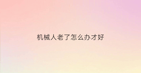 机械人老了怎么办才好