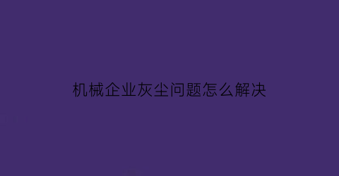 机械企业灰尘问题怎么解决(机械加工粉尘)