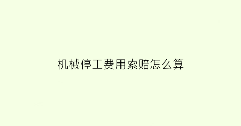 “机械停工费用索赔怎么算(机械停工费用索赔怎么算的)