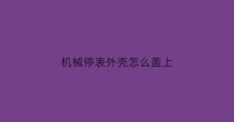 “机械停表外壳怎么盖上(机械表停了如何让他重新走)