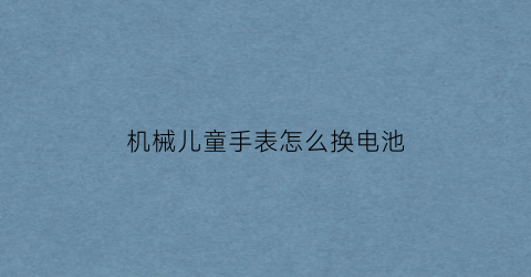 “机械儿童手表怎么换电池(儿童手表拆卸方法)