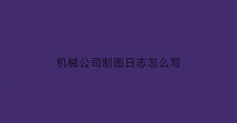 机械公司制图日志怎么写(机械制图工作日志)