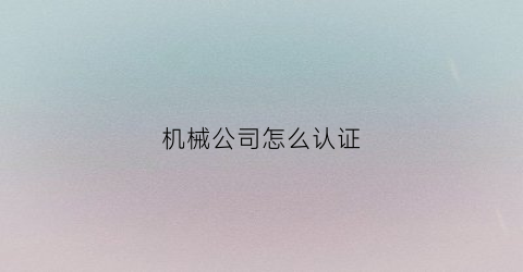 机械公司怎么认证(机械公司怎么认证证书)