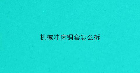 “机械冲床铜套怎么拆(冲床铜套如何安装才不会过紧)