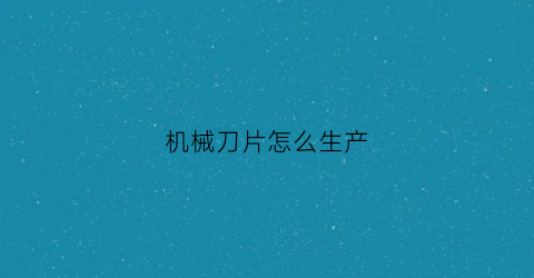 “机械刀片怎么生产(机械加工刀片)