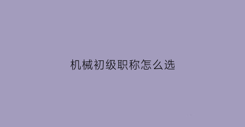 “机械初级职称怎么选(机械初级工程师职称)