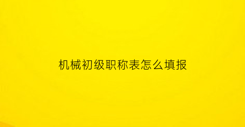 “机械初级职称表怎么填报(机械初级工程师职称评定)