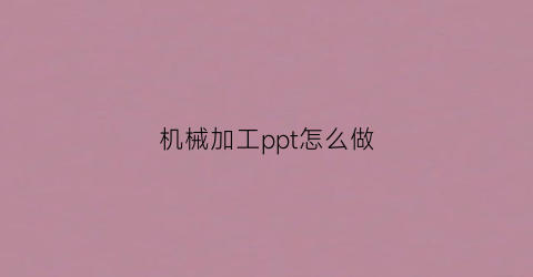 “机械加工ppt怎么做(机械制造工艺ppt)