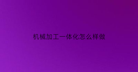 “机械加工一体化怎么样做(机械加工一体化技术)