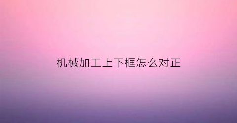 “机械加工上下框怎么对正(加工中心上下料机械手)