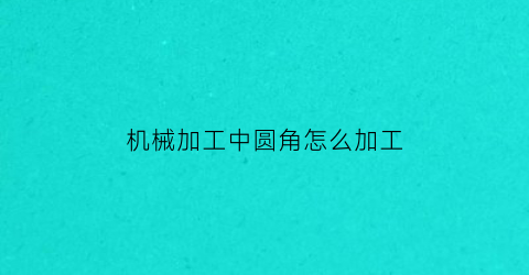 机械加工中圆角怎么加工(零件圆角如何加工)