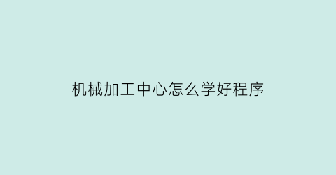 “机械加工中心怎么学好程序(机械加工中心工作累不)