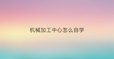 “机械加工中心怎么自学(机械厂加工中心多久学出来)