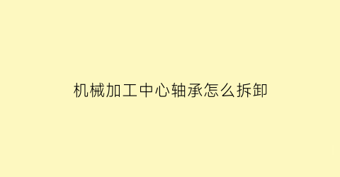 “机械加工中心轴承怎么拆卸(机械加工中心轴承怎么拆卸图解)