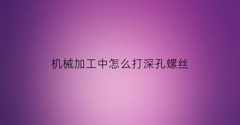 “机械加工中怎么打深孔螺丝(深孔螺纹加工)