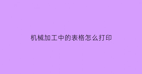 “机械加工中的表格怎么打印(机械加工中的表格怎么打印不出来)