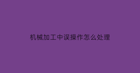 “机械加工中误操作怎么处理(机械加工中误操作怎么处理视频)