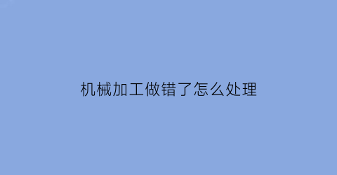 “机械加工做错了怎么处理(机械加工做错了怎么处理掉)